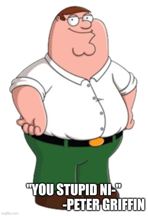 peter griffin you stupid ni